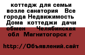 коттедж для семьи возле санатория - Все города Недвижимость » Дома, коттеджи, дачи обмен   . Челябинская обл.,Магнитогорск г.